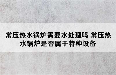 常压热水锅炉需要水处理吗 常压热水锅炉是否属于特种设备